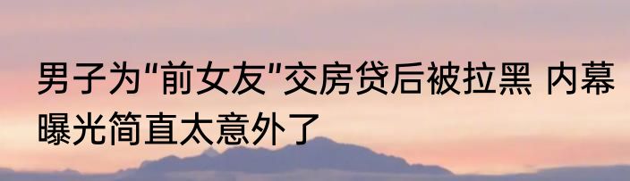 男子为“前女友”交房贷后被拉黑 内幕曝光简直太意外了
