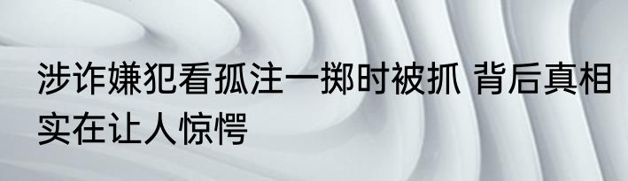 涉诈嫌犯看孤注一掷时被抓 背后真相实在让人惊愕