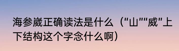 海参崴正确读法是什么（“山”“威”上下结构这个字念什么啊）