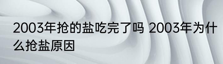 2003年抢的盐吃完了吗 2003年为什么抢盐原因