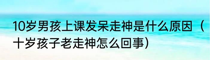 10岁男孩上课发呆走神是什么原因（十岁孩子老走神怎么回事）