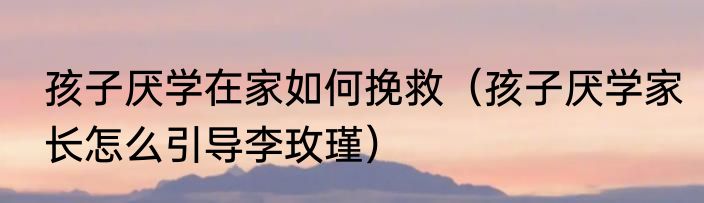 孩子厌学在家如何挽救（孩子厌学家长怎么引导李玫瑾）