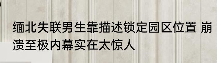 缅北失联男生靠描述锁定园区位置 崩溃至极内幕实在太惊人