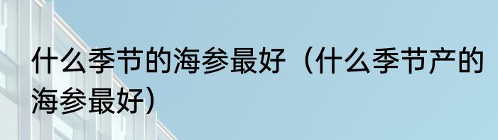 什么季节的海参最好（什么季节产的海参最好）