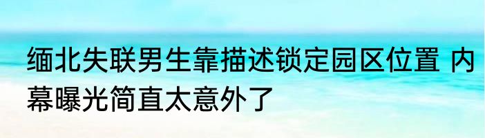 缅北失联男生靠描述锁定园区位置 内幕曝光简直太意外了