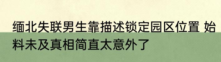 缅北失联男生靠描述锁定园区位置 始料未及真相简直太意外了