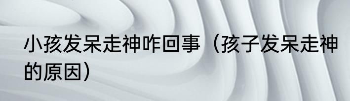 小孩发呆走神咋回事（孩子发呆走神的原因）