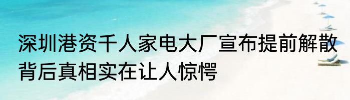 深圳港资千人家电大厂宣布提前解散 背后真相实在让人惊愕