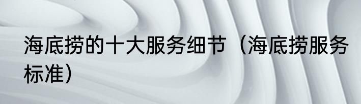 海底捞的十大服务细节（海底捞服务标准）