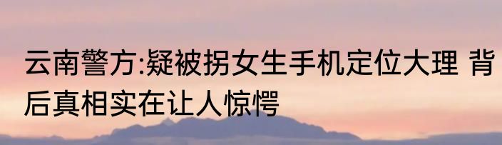 云南警方:疑被拐女生手机定位大理 背后真相实在让人惊愕