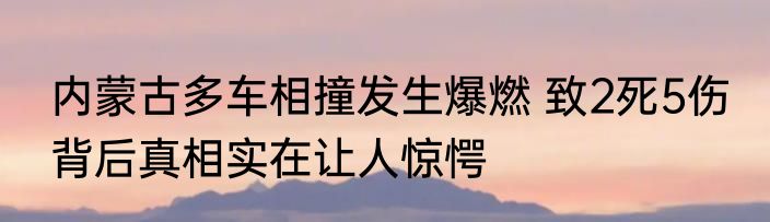 内蒙古多车相撞发生爆燃 致2死5伤 背后真相实在让人惊愕