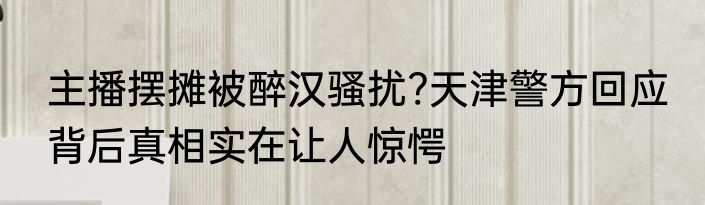 主播摆摊被醉汉骚扰?天津警方回应 背后真相实在让人惊愕
