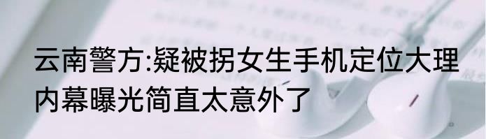 云南警方:疑被拐女生手机定位大理 内幕曝光简直太意外了