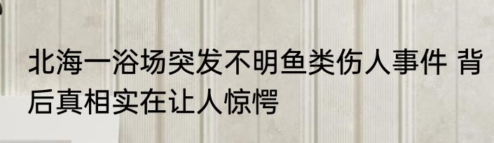 北海一浴场突发不明鱼类伤人事件 背后真相实在让人惊愕