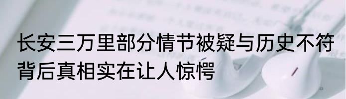 长安三万里部分情节被疑与历史不符 背后真相实在让人惊愕