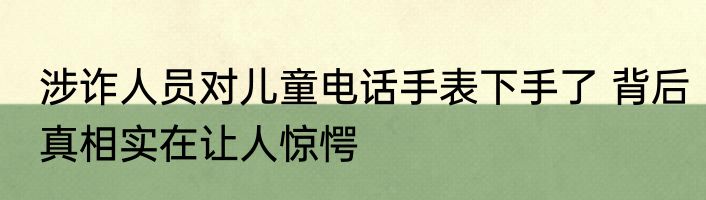 涉诈人员对儿童电话手表下手了 背后真相实在让人惊愕
