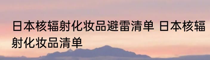 日本核辐射化妆品避雷清单 日本核辐射化妆品清单