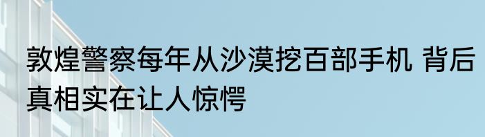 敦煌警察每年从沙漠挖百部手机 背后真相实在让人惊愕