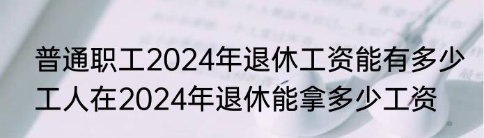  普通职工2024年退休工资能有多少  工人在2024年退休能拿多少工资