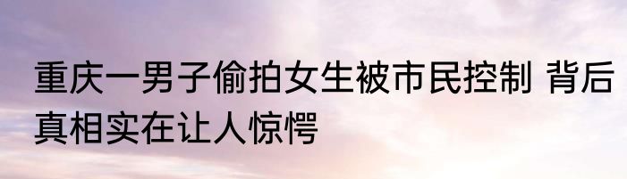 重庆一男子偷拍女生被市民控制 背后真相实在让人惊愕