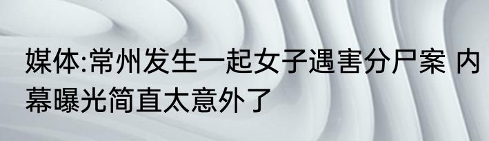 媒体:常州发生一起女子遇害分尸案 内幕曝光简直太意外了