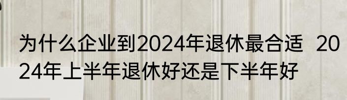 为什么企业到2024年退休最合适  2024年上半年退休好还是下半年好