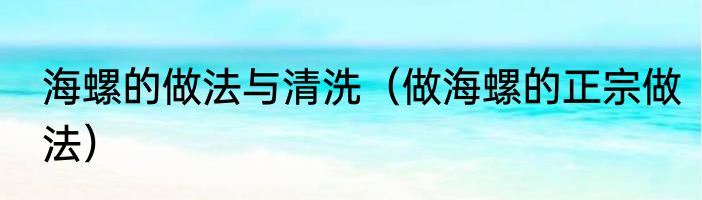 海螺的做法与清洗（做海螺的正宗做法）