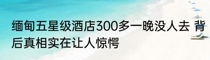 缅甸五星级酒店300多一晚没人去 背后真相实在让人惊愕