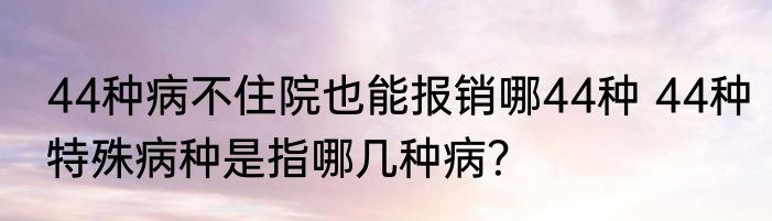 44种病不住院也能报销哪44种 44种特殊病种是指哪几种病？