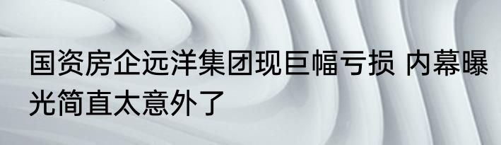 国资房企远洋集团现巨幅亏损 内幕曝光简直太意外了