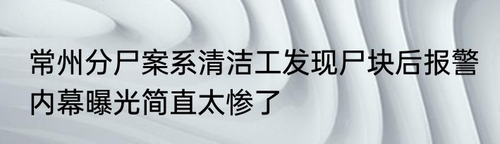 常州分尸案系清洁工发现尸块后报警 内幕曝光简直太惨了