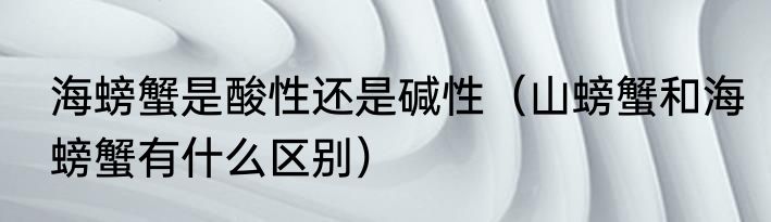 海螃蟹是酸性还是碱性（山螃蟹和海螃蟹有什么区别）