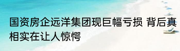 国资房企远洋集团现巨幅亏损 背后真相实在让人惊愕