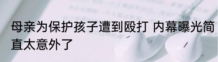 母亲为保护孩子遭到殴打 内幕曝光简直太意外了