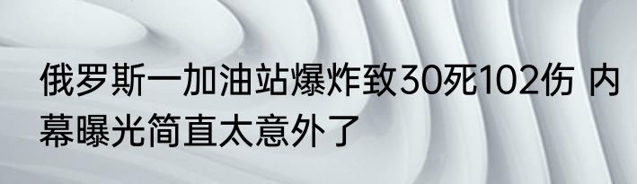 俄罗斯一加油站爆炸致30死102伤 内幕曝光简直太意外了