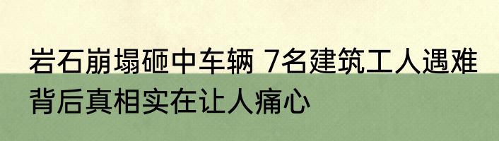 岩石崩塌砸中车辆 7名建筑工人遇难 背后真相实在让人痛心