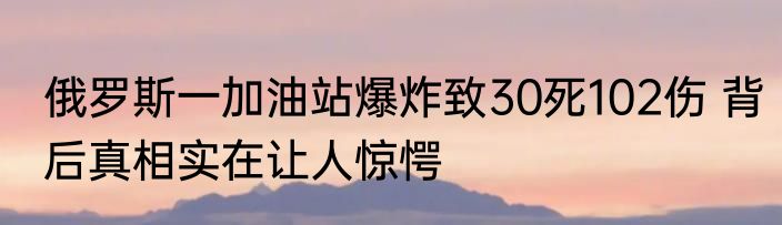 俄罗斯一加油站爆炸致30死102伤 背后真相实在让人惊愕