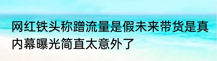 网红铁头称蹭流量是假未来带货是真 内幕曝光简直太意外了