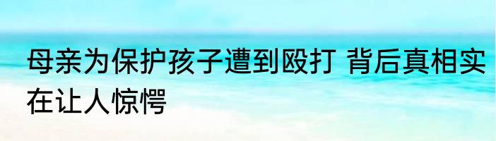 母亲为保护孩子遭到殴打 背后真相实在让人惊愕