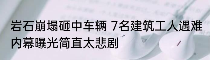 岩石崩塌砸中车辆 7名建筑工人遇难 内幕曝光简直太悲剧