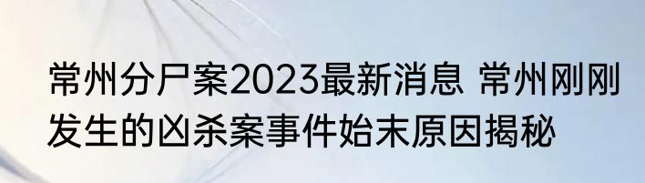 常州分尸案2023最新消息 常州刚刚发生的凶杀案事件始末原因揭秘