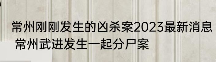 常州刚刚发生的凶杀案2023最新消息 常州武进发生一起分尸案