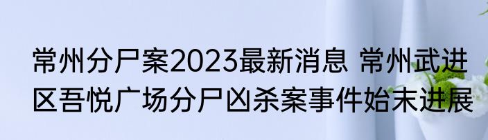 常州分尸案2023最新消息 常州武进区吾悦广场分尸凶杀案事件始末进展
