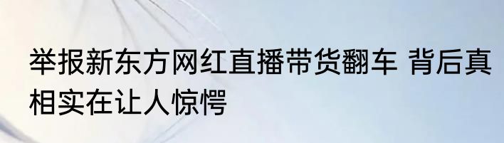 举报新东方网红直播带货翻车 背后真相实在让人惊愕