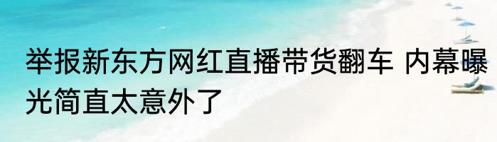 举报新东方网红直播带货翻车 内幕曝光简直太意外了