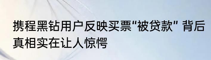 携程黑钻用户反映买票“被贷款” 背后真相实在让人惊愕