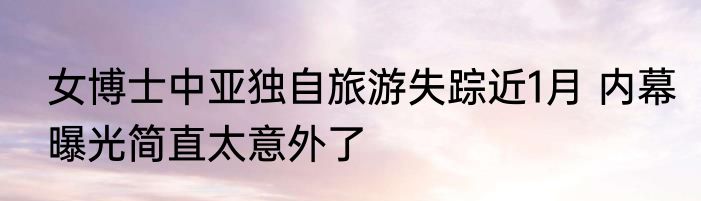 女博士中亚独自旅游失踪近1月 内幕曝光简直太意外了