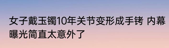 女子戴玉镯10年关节变形成手铐 内幕曝光简直太意外了