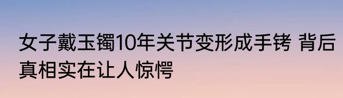 女子戴玉镯10年关节变形成手铐 背后真相实在让人惊愕