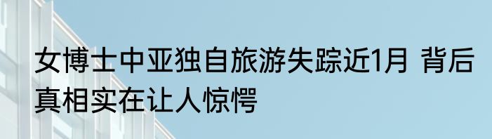 女博士中亚独自旅游失踪近1月 背后真相实在让人惊愕